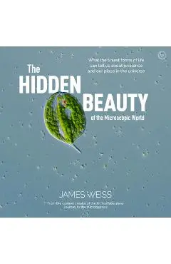 The Hidden Beauty of the Microscopic World: What the Tiniest Forms of Life Can Tells Us about Existence and Our Place in the Universe - James Weiss