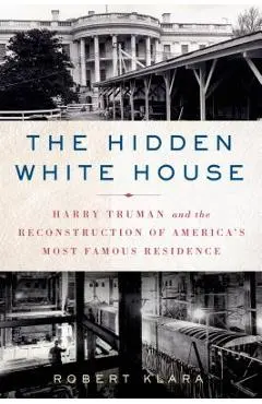 The Hidden White House: Harry Truman and the Reconstruction of America's Most Famous Residence - Robert Klara