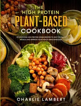 The High Protein Plant-Based Cookbook: 101 Delicious High Protein Vegan Recipes To Help You Build Muscle and Improve Your Health Simultaneously, Paperback/Charlie Lambert