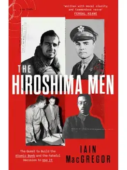 The Hiroshima Men. The Quest to Build the Atomic Bomb, and the Fateful Decision to Use It, Hardback/Iain MacGregor