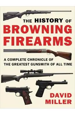 The History of Browning Firearms: A Complete Chronicle of the Greatest Gunsmith of All Time - David Miller