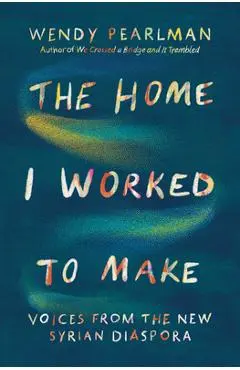 The Home I Worked to Make: Voices from the New Syrian Diaspora - Wendy Pearlman