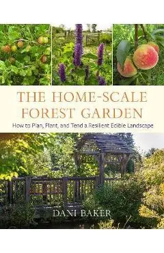 The Home-Scale Forest Garden: How to Plan, Plant, and Tend a Resilient Edible Landscape - Dani Baker