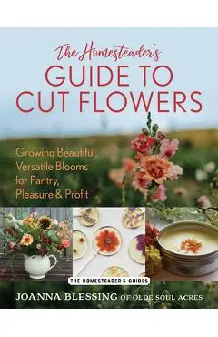 The Homesteader's Guide to Cut Flowers: Growing Beautiful, Versatile Blooms for Pantry, Pleasure & Profit - Joanna Blessing