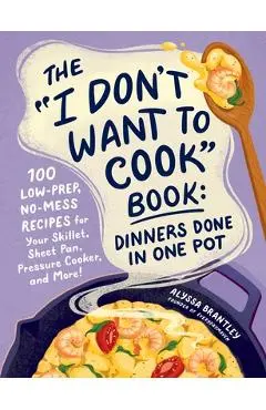 The I Don't Want to Cook Book: Dinners Done in One Pot: 100 Low-Prep, No-Mess Recipes for Your Skillet, Sheet Pan, Pressure Cooker, and More! - Alyssa Brantley