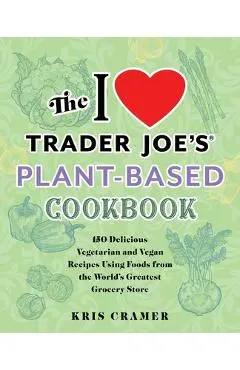 The I Love Trader Joe's Plant-Based Cookbook: 150 Delicious Vegetarian and Vegan Recipes Using Foods from the World's Greatest Grocery Store - Kris Cramer