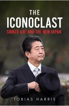 The Iconoclast: Shinzo Abe and the New Japan - Tobias Harris