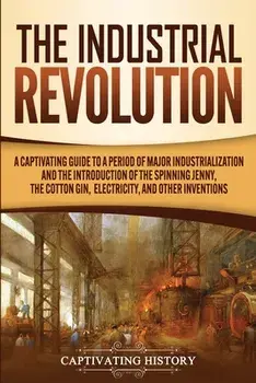 The Industrial Revolution: A Captivating Guide to a Period of Major Industrialization and the Introduction of the Spinning Jenny, the Cotton Gin,/Captivating History