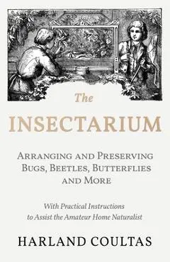 The Insectarium - Collecting, Arranging and Preserving Bugs, Beetles, Butterflies and More - With Practical Instructions to Assist the Amateur Home Na - Harland Coultas