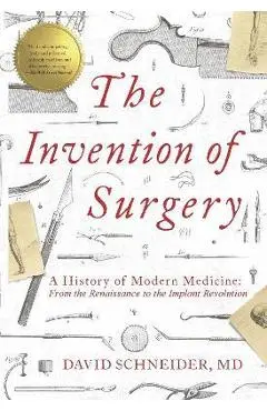 The Invention of Surgery: A History of Modern Medicine: From the Renaissance to the Implant Revolution - David Schneider