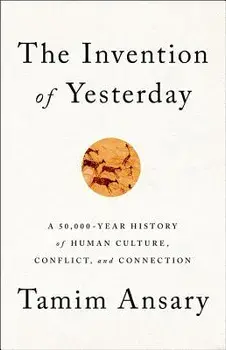 The Invention of Yesterday: A 50,000-Year History of Human Culture, Conflict, and Connection, Hardcover/Tamim Ansary