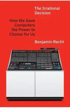 The Irrational Decision: How We Gave Computers the Power to Choose for Us - Benjamin Recht