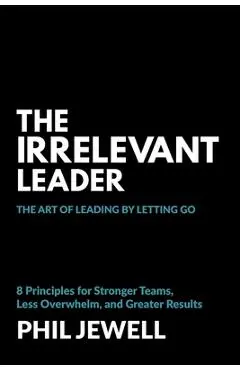 The Irrelevant Leader: The Art of Leading By Letting Go, 8 Principles for Stronger Teams, Less Overwhelm, and Greater Results - Phil Jewell