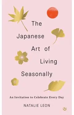 The Japanese Art of Living Seasonally: An Invitation to Celebrate Every Day - Natalie Leon
