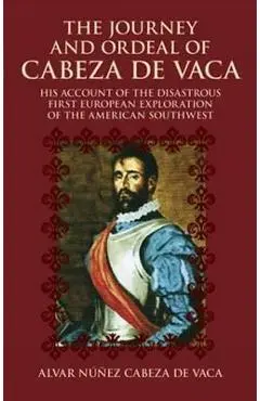 The Journey and Ordeal of Cabeza de Vaca: His Account of the Disastrous First European Exploration of the American Southwest - Alvar Nunez Cabeza De Vaca