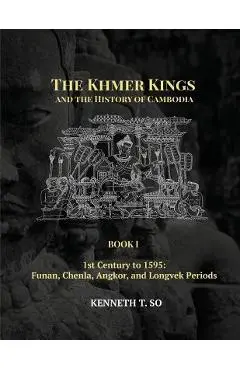 The Khmer Kings and the History of Cambodia: BOOK I - 1st Century to 1595: Funan, Chenla, Angkor and Longvek Periods - Kenneth T. So
