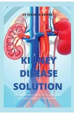 The Kidney Disease Solution: A Comprehensive Guide to Managing and Reversing Chronic Kidney Disease - Robert Clarkson