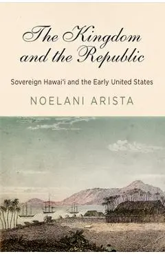 The Kingdom and the Republic: Sovereign Hawai'i and the Early United States - Noelani Arista