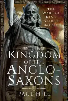 The Kingdom of the Anglo-Saxons. The Wars of King Alfred 865-899, Hardback/Paul Hill