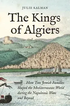 The Kings of Algiers. How Two Jewish Families Shaped the Mediterranean World during the Napoleonic Wars and Beyond, Hardback/Julie Kalman
