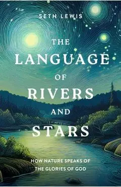 The Language of Rivers and Stars: How Nature Speaks of the Glories of God - Seth Lewis
