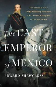 The Last Emperor of Mexico: The Dramatic Story of the Habsburg Archduke Who Created a Kingdom in the New World - Edward Shawcross