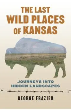 The Last Wild Places of Kansas: Journeys Into Hidden Landscapes - George Frazier
