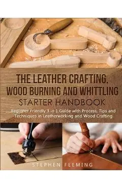 The Leather Crafting, Wood Burning and Whittling Starter Handbook: Beginner Friendly 3 in 1 Guide with Process, Tips and Techniques in Leatherworking - Stephen Fleming