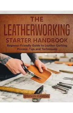 The Leatherworking Starter Handbook: Beginner Friendly Guide to Leather Crafting Process, Tips and Techniques - Stephen Fleming