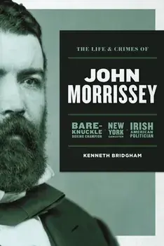 The Life and Crimes of John Morrissey: Bare-Knuckle Boxing Champion, New York Gangster, Irish American Politician/Kenneth Bridgham