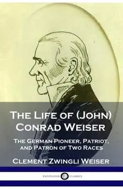 The Life of (John) Conrad Weiser: The German Pioneer, Patriot, and Patron of Two Races - Clement Zwingli Weiser