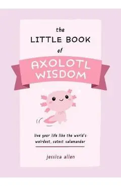 The Little Book of Axolotl Wisdom: Live Your Life Like the World's Weirdest, Cutest Salamander - Jessica Allen