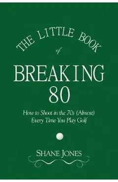 The Little Book of Breaking 80 - How to Shoot in the 70s (Almost) Every Time You Play Golf - Shane Jones