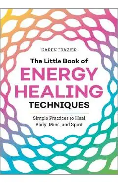 The Little Book of Energy Healing Techniques: Simple Practices to Heal Body, Mind, and Spirit - Karen Frazier