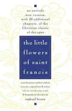The Little Flowers of St. Francis: An Entirely New Version, with 20 Additional Chapters, of the Christian Classic of the Ages - Raphael Brown
