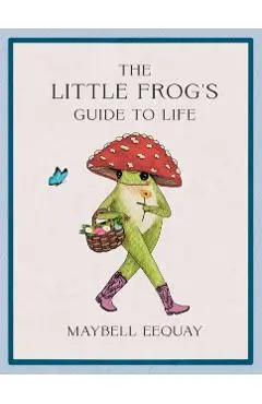 The Little Frog's Guide to Life: Love, Advice and Inspiration for Every Day from the Internet's Beloved Mushroom Frog - Maybell Eequay