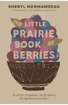 The Little Prairie Book of Berries: Recipes for Saskatoons, Sea Buckthorn, Haskap Berries and More - Sheryl Normandeau