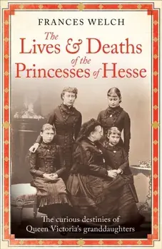 The Lives and Deaths of the Princesses of Hesse. The curious destinies of Queen Victoria's granddaughters, Hardback/Frances Welch