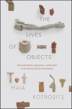 The Lives of Objects: Material Culture, Experience, and the Real in the History of Early Christianity, Paperback/Maia Kotrosits