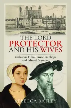 The Lord Protector and His Wives. Catherine Filliol, Anne Stanhope and Edward Seymour, Hardback/Rebecca Batley