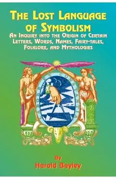 The Lost Language of Symbolism: An Inquiry Into the Origin of Certain Letters, Words, Names, Fairy-Tales, Folklore, and Mythologies - Harold Bayley