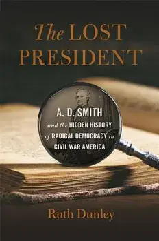 The Lost President: A. D. Smith and the Hidden History of Radical Democracy in Civil War America, Hardcover/Ruth Dunley