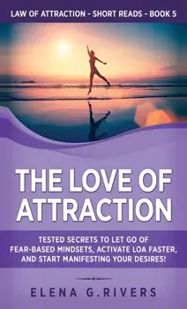 The Love of Attraction: Tested Secrets to Let Go of Fear-Based Mindsets, Activate LOA Faster, and Start Manifesting Your Desires!/Elena G. Rivers
