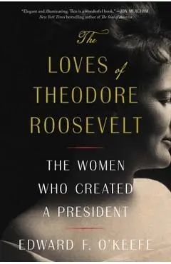 The Loves of Theodore Roosevelt: The Women Who Created a President - Edward F. O'keefe