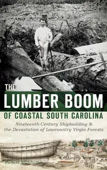 The Lumber Boom of Coastal South Carolina: Nineteenth-Century Shipbuilding & the Devastation of Lowcountry Virgin Forests/Robert McAlister