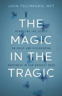 The Magic in the Tragic: Rewriting the Script on Grief and Discovering Happiness in Our Darkest Days - John Tsilimparis