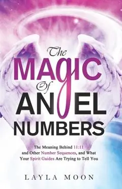 The Magic of Angel Numbers: Meanings Behind 11:11 and Other Number Sequences, and What Your Spirit Guides Are Trying to Tell You - Layla Moon