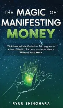 The Magic of Manifesting Money: 15 Advanced Manifestation Techniques to Attract Wealth, Success, and Abundance Without Hard Work/Ryuu Shinohara