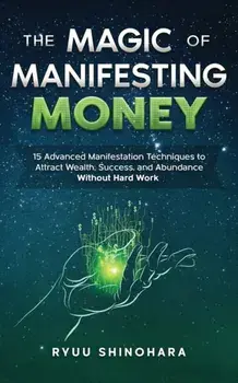 The Magic of Manifesting Money: 15 Advanced Manifestation Techniques to Attract Wealth, Success, and Abundance Without Hard Work/Ryuu Shinohara