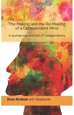 The Making and the Re-Making of a Codependent Mind: A Journey Into and Out of Codependency - Stephanie Birdbell